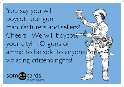 You say you will
boycott our gun
manufacturers and sellers?
Cheers!  We will boycott
your city! NO guns or
ammo to be sold to anyone
vi