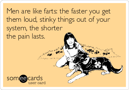 Men are like farts: the faster you get
them loud, stinky things out of your
system, the shorter
the pain lasts.