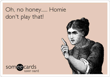 Oh, no honey...... Homie
don't play that!