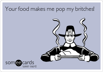 Your food makes me pop my britches!