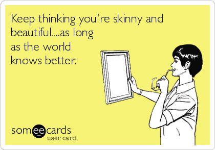 Keep thinking you're skinny and
beautiful....as long
as the world
knows better.