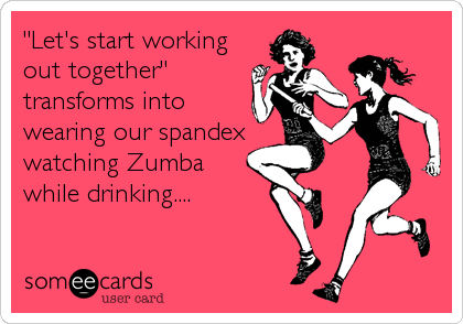 "Let's start working
out together"
transforms into
wearing our spandex
watching Zumba
while drinking....