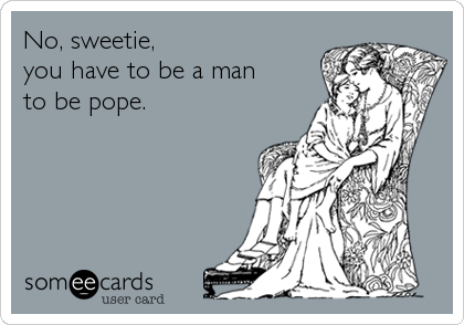 No, sweetie, 
you have to be a man
to be pope.