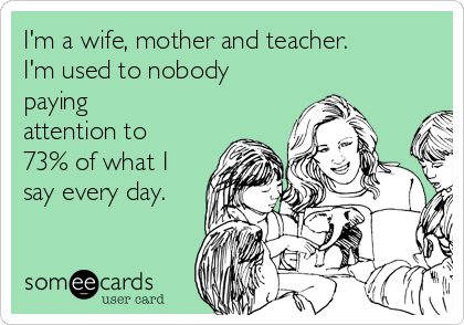 I'm a wife, mother and teacher. 
I'm used to nobody
paying
attention to
73% of what I
say every day.