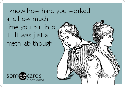 I know how hard you worked
and how much
time you put into
it.  It was just a
meth lab though.