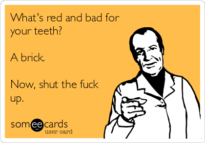 What's red and bad for
your teeth?

A brick.

Now, shut the fuck
up.