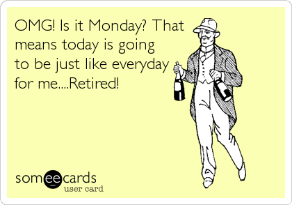 OMG! Is it Monday? That
means today is going
to be just like everyday
for me....Retired!