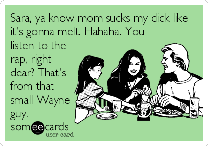 Sara, ya know mom sucks my dick like
it's gonna melt. Hahaha. You
listen to the
rap, right
dear? That's
from that
small Wayne
guy.