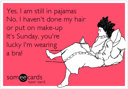 Yes, I am still in pajamas
No, I haven't done my hair
or put on make-up
It's Sunday, you're
lucky I'm wearing
a bra!