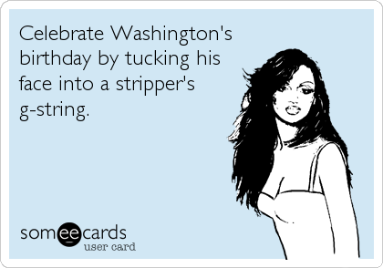 Celebrate Washington's
birthday by tucking his
face into a stripper's
g-string.