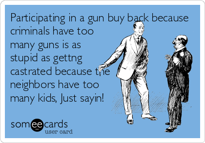Participating in a gun buy back because
criminals have too
many guns is as
stupid as gettng
castrated because the
neighbors have too
many kid