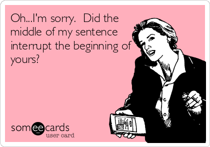 Oh...I'm sorry.  Did the
middle of my sentence
interrupt the beginning of
yours?