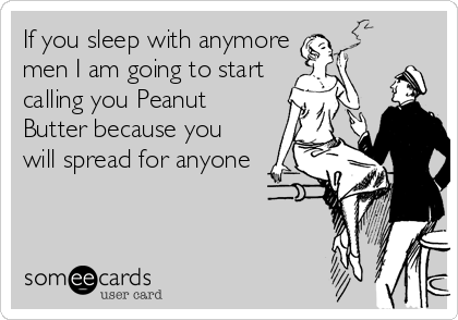 If you sleep with anymore
men I am going to start
calling you Peanut
Butter because you
will spread for anyone