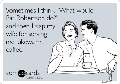 Sometimes I think, "What would 
Pat Robertson do?"
and then I slap my
wife for serving
me lukewarm
coffee.