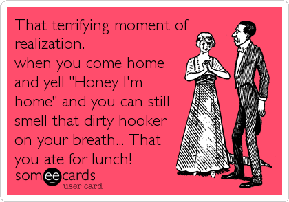 That terrifying moment of
realization.
when you come home
and yell "Honey I'm
home" and you can still
smell that dirty hooker
on your breath... That
you ate for lunch!