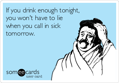 If you drink enough tonight,
you won't have to lie
when you call in sick
tomorrow.