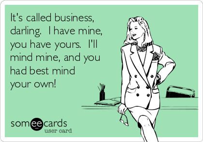 It's called business,
darling.  I have mine,
you have yours.  I'll
mind mine, and you
had best mind
your own!