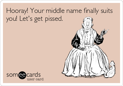 Hooray! Your middle name finally suits
you! Let's get pissed.