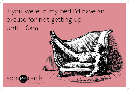 If you were in my bed I'd have an
excuse for not getting up
until 10am.