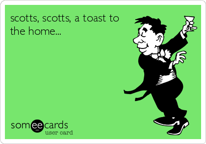 scotts, scotts, a toast to
the home...