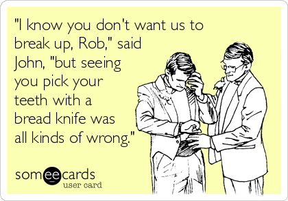"I know you don't want us to
break up, Rob," said
John, "but seeing
you pick your
teeth with a
bread knife was
all kinds of wrong."