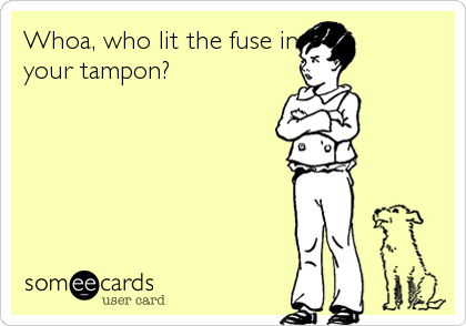 Whoa, who lit the fuse in
your tampon?