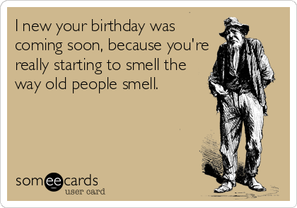 I new your birthday was
coming soon, because you're
really starting to smell the
way old people smell.