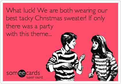 What luck! We are both wearing our
best tacky Christmas sweater! If only
there was a party
with this theme...