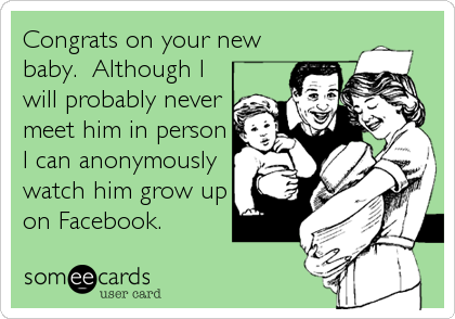 Congrats on your new
baby.  Although I
will probably never
meet him in person
I can anonymously
watch him grow up
on Facebook.
