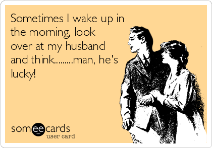 Sometimes I wake up in
the morning, look
over at my husband
and think.........man, he's
lucky!