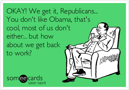 OKAY! We get it, Republicans...
You don't like Obama, that's
cool, most of us don't
either... but how
about we get back
to work?