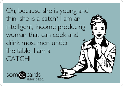 Oh, because she is young and
thin, she is a catch? I am an
intelligent, income producing 
woman that can cook and
drink most men under
the