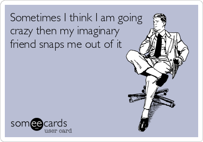 Sometimes I think I am going
crazy then my imaginary
friend snaps me out of it