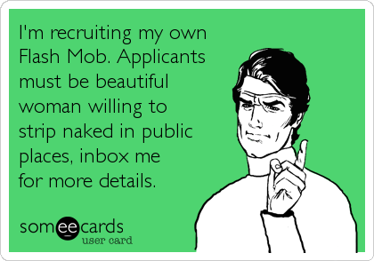 I'm recruiting my own 
Flash Mob. Applicants 
must be beautiful
woman willing to
strip naked in public 
places, inbox me
for more details