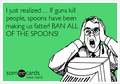 I just realized… If guns kill
people, spoons have been
making us fatter! BAN ALL
OF THE SPOONS!