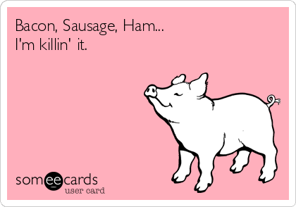 Bacon, Sausage, Ham...
I'm killin' it.