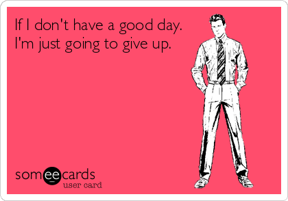 If I don't have a good day.
I'm just going to give up.