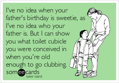 I've no idea when your
father's birthday is sweetie, as
I've no idea who your
father is. But I can show
you what toilet cubicle
you were conceived in
when you're old
enough to go clubbing.