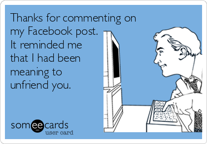 Thanks for commenting on
my Facebook post.
It reminded me
that I had been
meaning to
unfriend you.