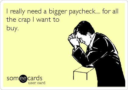 I really need a bigger paycheck.... for all
the crap I want to
buy.