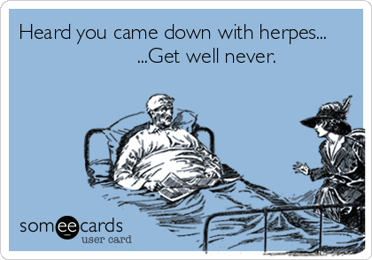 Heard you came down with herpes...
                    ...Get well never.