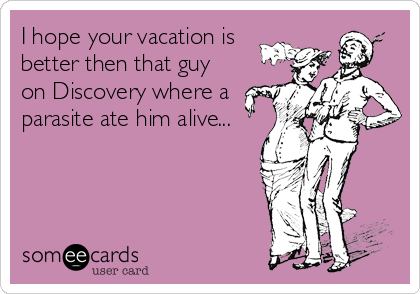I hope your vacation is
better then that guy
on Discovery where a
parasite ate him alive...
