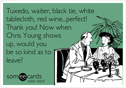 Tuxedo, waiter, black tie, white
tablecloth, red wine...perfect!
Thank you! Now when
Chris Young shows
up, would you
be so kind as to<br /%3