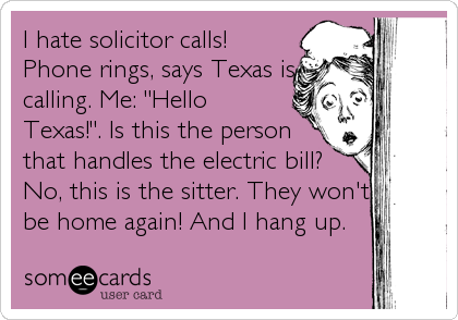 I hate solicitor calls!
Phone rings, says Texas is
calling. Me: "Hello
Texas!". Is this the person
that handles the electric bill?
No, this 