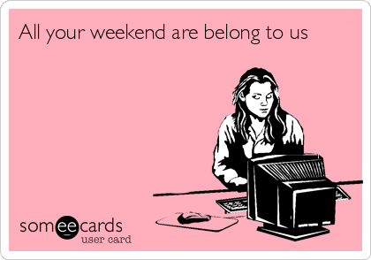 All your weekend are belong to us