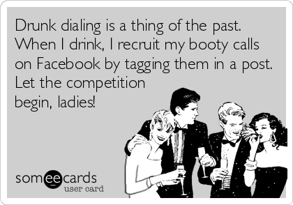 Drunk dialing is a thing of the past.
When I drink, I recruit my booty calls
on Facebook by tagging them in a post.
Let the competition
begin, ladies!