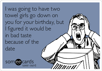 I was going to have two
towel girls go down on
you for your birthday, but
I figured it would be
in bad taste
because of the
date