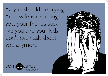 Ya you should be crying.
Your wife is divorcing
you, your friends suck
like you and your kids
don't even ask about
you anymore.