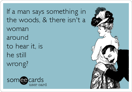If a man says something in
the woods, & there isn't a
woman
around
to hear it, is
he still
wrong?