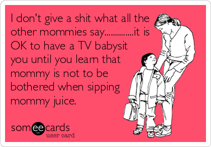 I don't give a shit what all the
other mommies say..............it is
OK to have a TV babysit
you until you learn that
mommy is not to be
bothered when sipping
mommy juice.